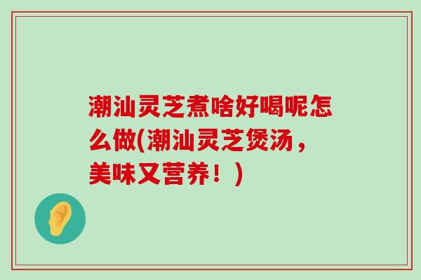 潮汕灵芝煮啥好喝呢怎么做(潮汕灵芝煲汤，美味又营养！)