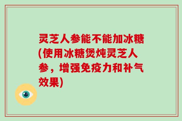 灵芝人参能不能加冰糖(使用冰糖煲炖灵芝人参，增强免疫力和效果)