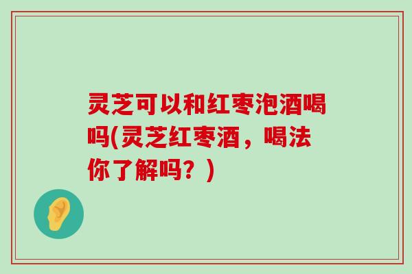 灵芝可以和红枣泡酒喝吗(灵芝红枣酒，喝法你了解吗？)