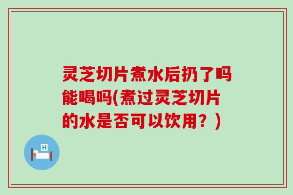 灵芝切片煮水后扔了吗能喝吗(煮过灵芝切片的水是否可以饮用？)