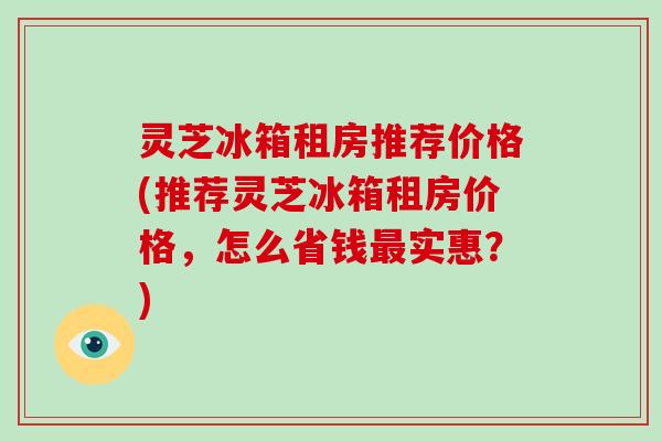 灵芝冰箱租房推荐价格(推荐灵芝冰箱租房价格，怎么省钱实惠？)