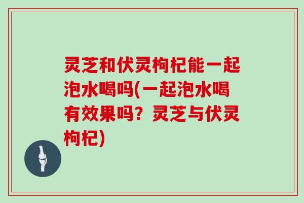 灵芝和伏灵枸杞能一起泡水喝吗(一起泡水喝有效果吗？灵芝与伏灵枸杞)