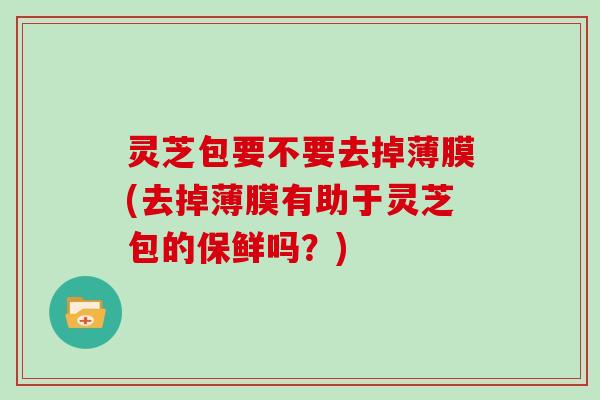 灵芝包要不要去掉薄膜(去掉薄膜有助于灵芝包的保鲜吗？)