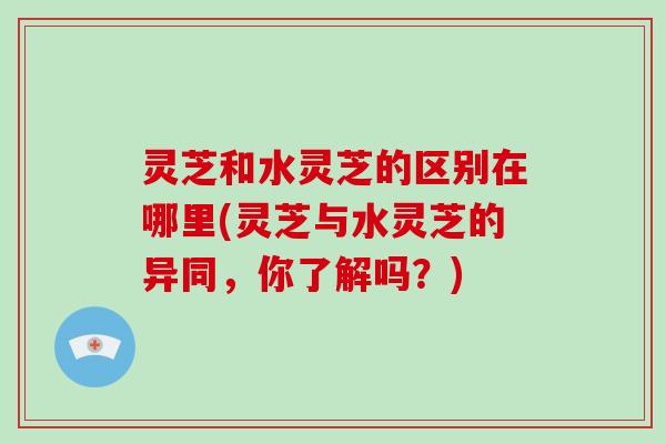 灵芝和水灵芝的区别在哪里(灵芝与水灵芝的异同，你了解吗？)