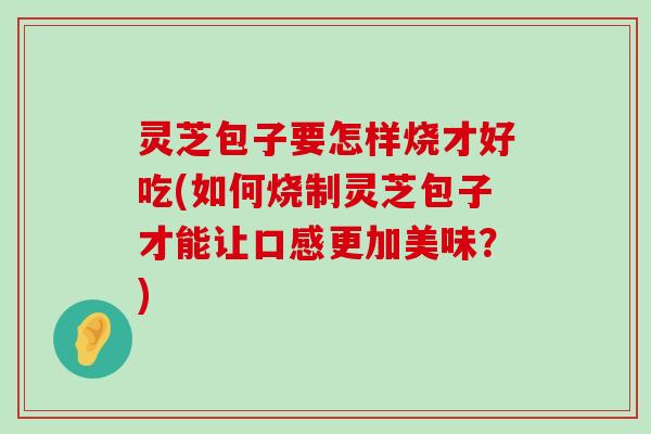 灵芝包子要怎样烧才好吃(如何烧制灵芝包子才能让口感更加美味？)