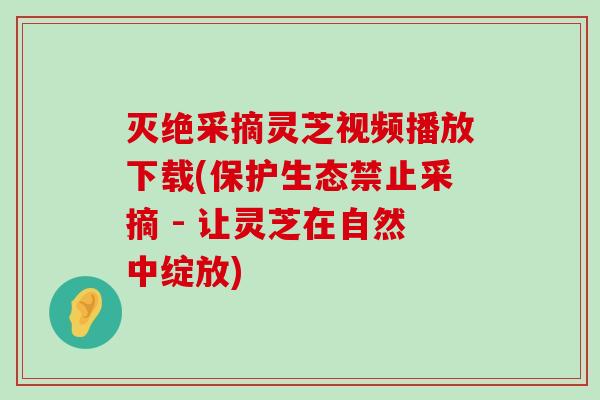 灭绝采摘灵芝视频播放下载(保护生态禁止采摘 - 让灵芝在自然中绽放)