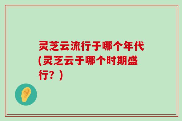 灵芝云流行于哪个年代(灵芝云于哪个时期盛行？)