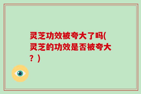 灵芝功效被夸大了吗(灵芝的功效是否被夸大？)