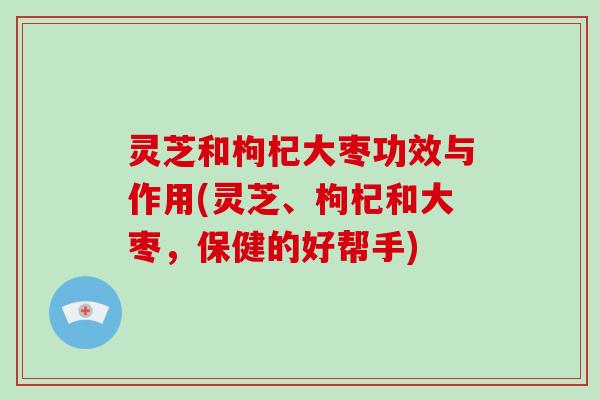 灵芝和枸杞大枣功效与作用(灵芝、枸杞和大枣，保健的好帮手)