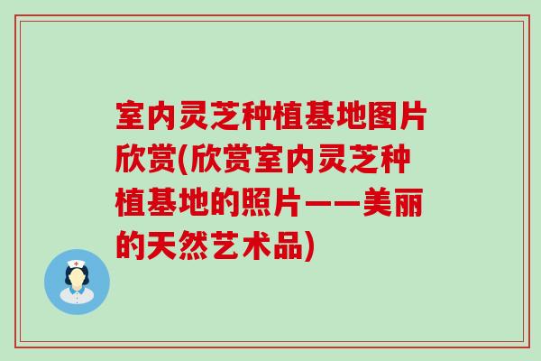 室内灵芝种植基地图片欣赏(欣赏室内灵芝种植基地的照片——美丽的天然艺术品)