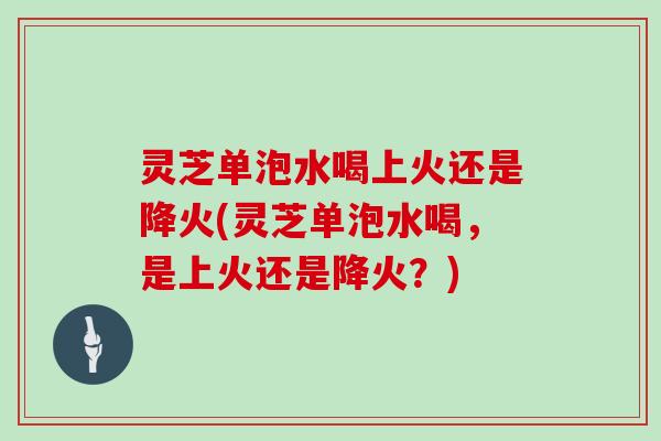 灵芝单泡水喝上火还是降火(灵芝单泡水喝，是上火还是降火？)