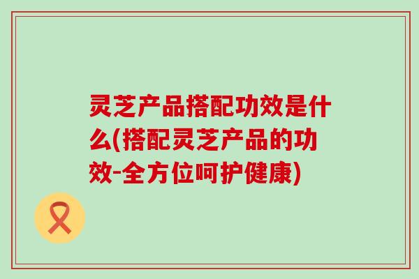 灵芝产品搭配功效是什么(搭配灵芝产品的功效-全方位呵护健康)