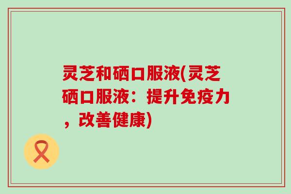 灵芝和硒口服液(灵芝硒口服液：提升免疫力，改善健康)