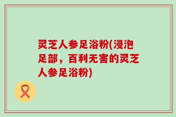 灵芝人参足浴粉(浸泡足部，百利无害的灵芝人参足浴粉)