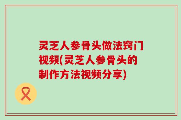 灵芝人参骨头做法窍门视频(灵芝人参骨头的制作方法视频分享)