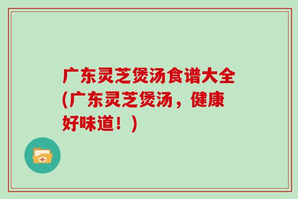 广东灵芝煲汤食谱大全(广东灵芝煲汤，健康好味道！)