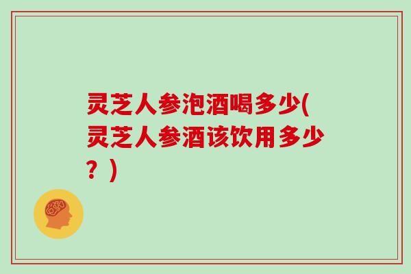 灵芝人参泡酒喝多少(灵芝人参酒该饮用多少？)