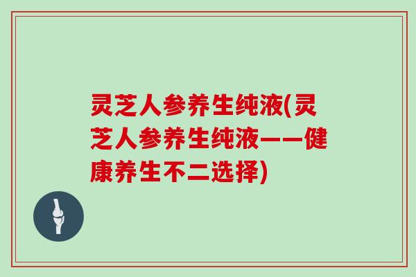 灵芝人参养生纯液(灵芝人参养生纯液——健康养生不二选择)