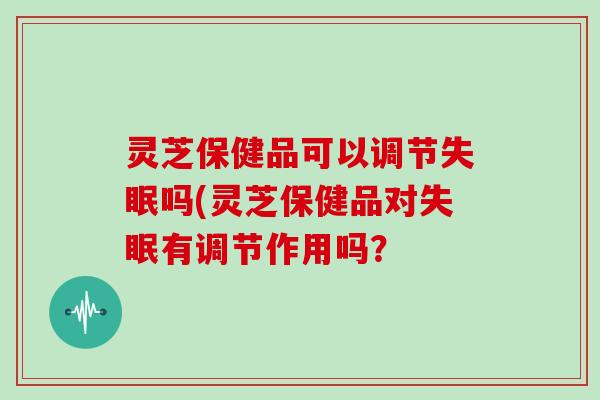 灵芝保健品可以调节吗(灵芝保健品对有调节作用吗？