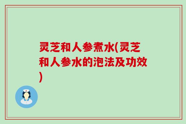 灵芝和人参煮水(灵芝和人参水的泡法及功效)