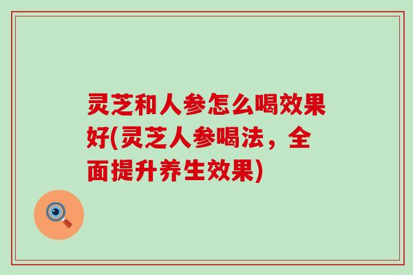 灵芝和人参怎么喝效果好(灵芝人参喝法，全面提升养生效果)