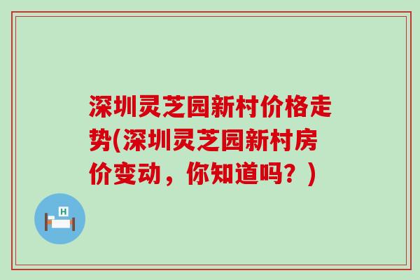 深圳灵芝园新村价格走势(深圳灵芝园新村房价变动，你知道吗？)