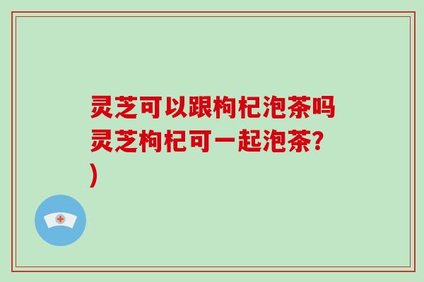 灵芝可以跟枸杞泡茶吗灵芝枸杞可一起泡茶？)