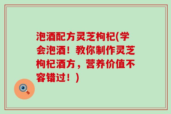 泡酒配方灵芝枸杞(学会泡酒！教你制作灵芝枸杞酒方，营养价值不容错过！)