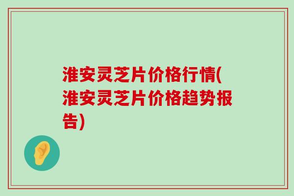 淮安灵芝片价格行情(淮安灵芝片价格趋势报告)