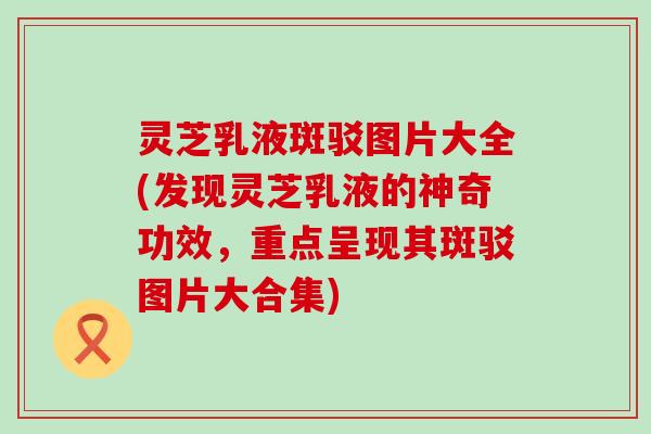 灵芝乳液斑驳图片大全(发现灵芝乳液的神奇功效，重点呈现其斑驳图片大合集)