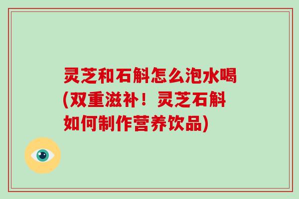 灵芝和石斛怎么泡水喝(双重滋补！灵芝石斛如何制作营养饮品)