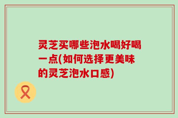 灵芝买哪些泡水喝好喝一点(如何选择更美味的灵芝泡水口感)