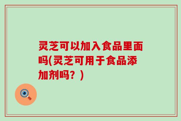 灵芝可以加入食品里面吗(灵芝可用于食品添加剂吗？)