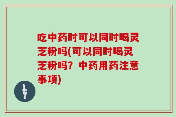 吃时可以同时喝灵芝粉吗(可以同时喝灵芝粉吗？用药注意事项)