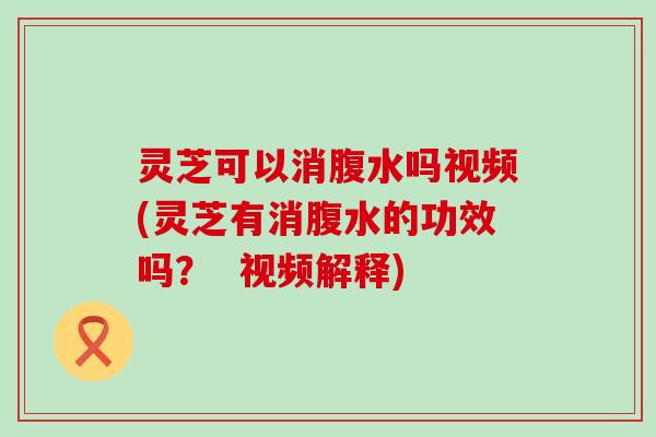 灵芝可以消腹水吗视频(灵芝有消腹水的功效吗？  视频解释)