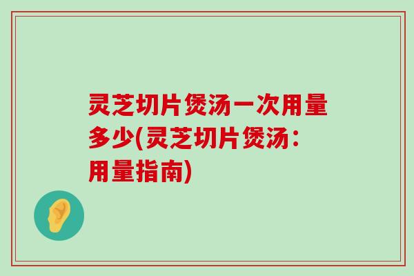 灵芝切片煲汤一次用量多少(灵芝切片煲汤：用量指南)