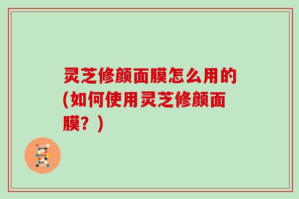 灵芝修颜面膜怎么用的(如何使用灵芝修颜面膜？)