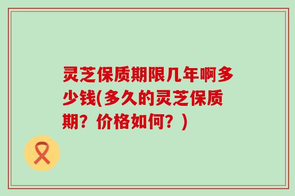 灵芝保质期限几年啊多少钱(多久的灵芝保质期？价格如何？)