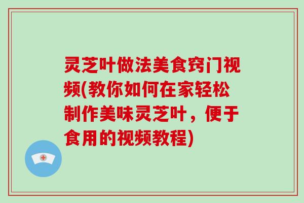 灵芝叶做法美食窍门视频(教你如何在家轻松制作美味灵芝叶，便于食用的视频教程)