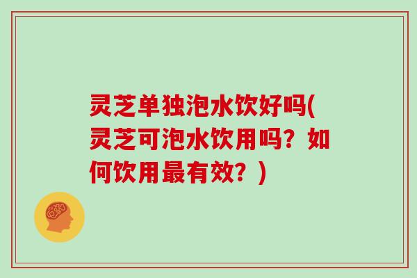 灵芝单独泡水饮好吗(灵芝可泡水饮用吗？如何饮用有效？)