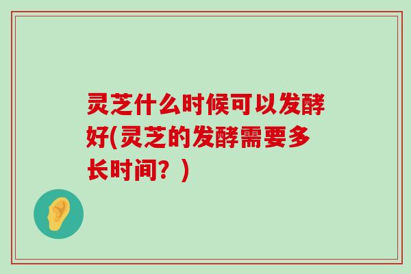 灵芝什么时候可以发酵好(灵芝的发酵需要多长时间？)