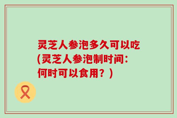 灵芝人参泡多久可以吃(灵芝人参泡制时间：何时可以食用？)