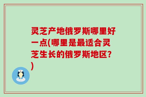 灵芝产地俄罗斯哪里好一点(哪里是适合灵芝生长的俄罗斯地区？)