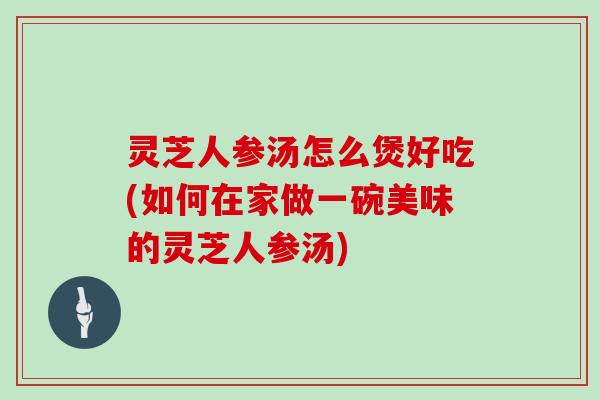 灵芝人参汤怎么煲好吃(如何在家做一碗美味的灵芝人参汤)