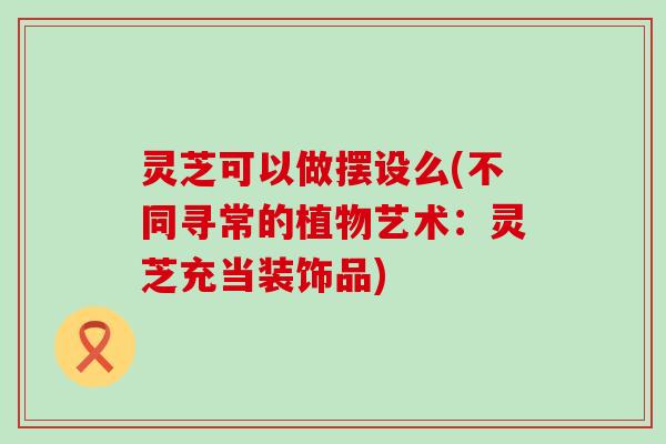 灵芝可以做摆设么(不同寻常的植物艺术：灵芝充当装饰品)