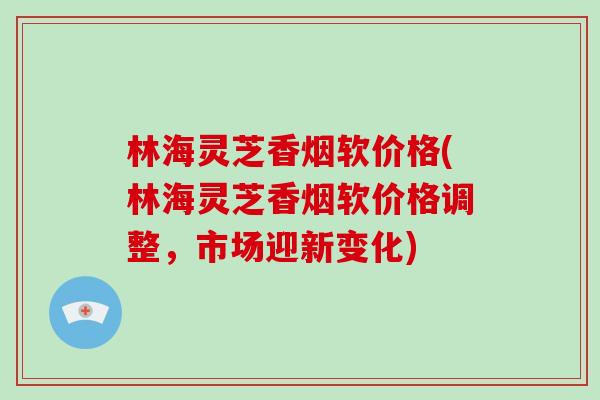 林海灵芝香烟软价格(林海灵芝香烟软价格调整，市场迎新变化)