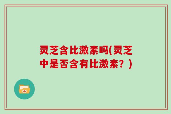 灵芝含比激素吗(灵芝中是否含有比激素？)