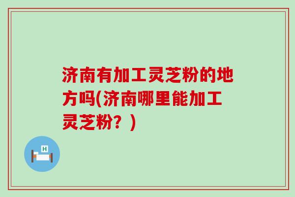 济南有加工灵芝粉的地方吗(济南哪里能加工灵芝粉？)