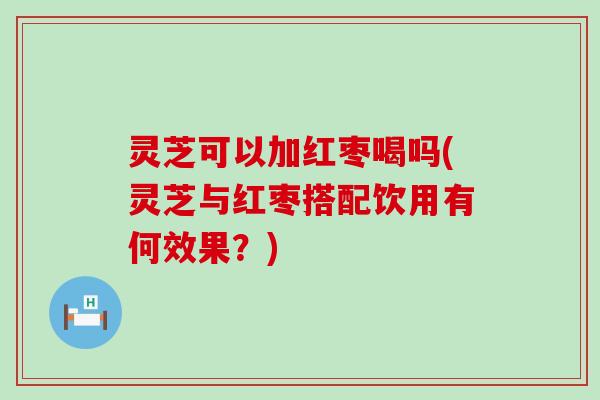 灵芝可以加红枣喝吗(灵芝与红枣搭配饮用有何效果？)