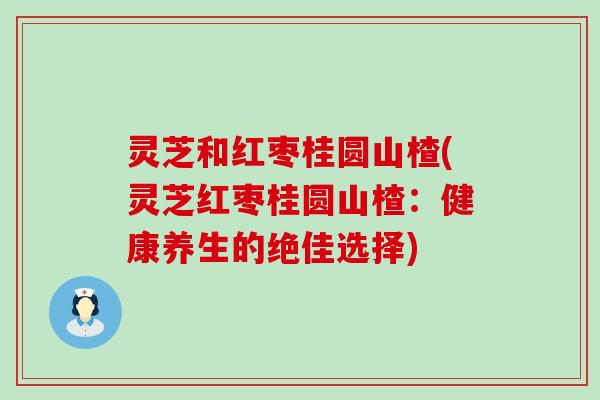 灵芝和红枣桂圆山楂(灵芝红枣桂圆山楂：健康养生的绝佳选择)